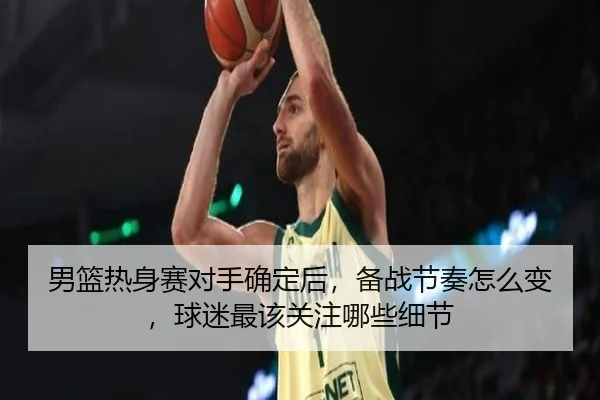 男篮热身赛对手确定后，备战节奏怎么变，球迷最该关注哪些细节 - huya