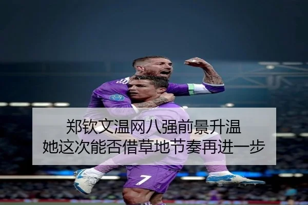 郑钦文温网八强前景升温 她这次能否借草地节奏再进一步